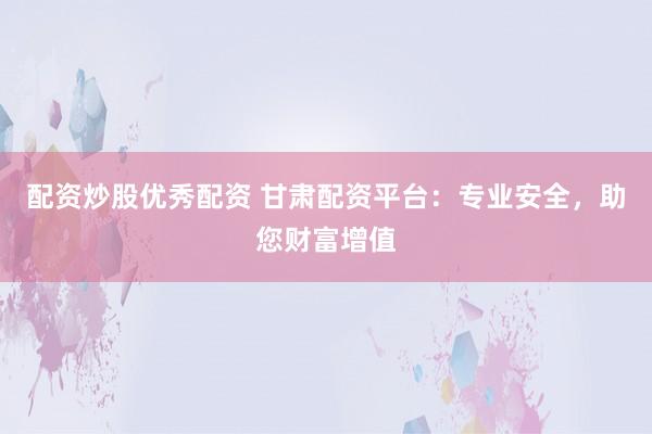 配资炒股优秀配资 甘肃配资平台：专业安全，助您财富增值