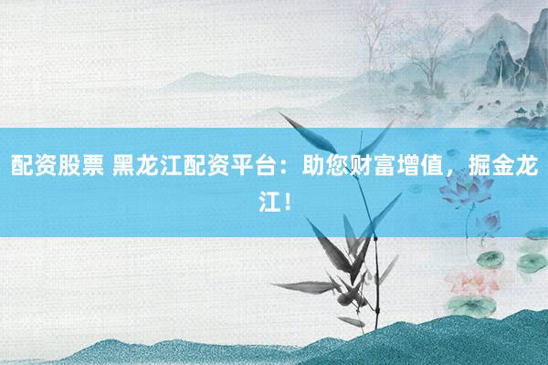 配资股票 黑龙江配资平台：助您财富增值，掘金龙江！