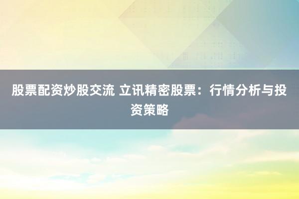 股票配资炒股交流 立讯精密股票:行情分析与投资策略