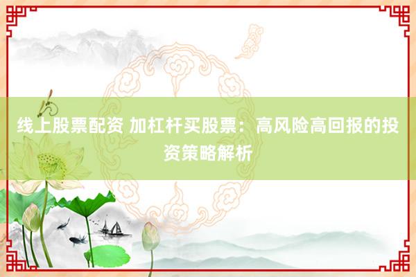 线上股票配资 加杠杆买股票：高风险高回报的投资策略解析