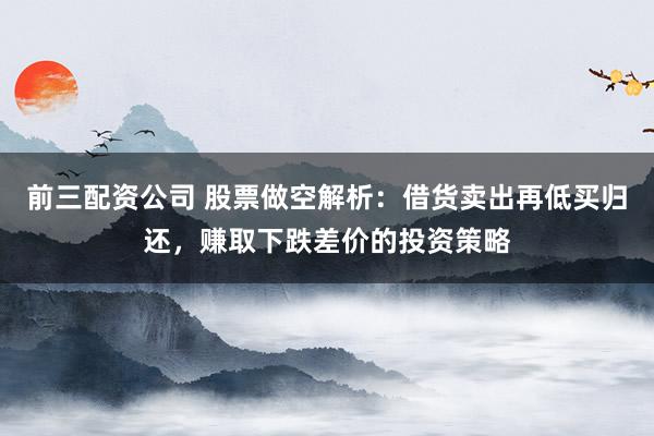 前三配资公司 股票做空解析:借货卖出再低买归还,赚取下跌差价的投资策略