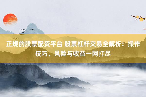正规的股票配资平台 股票杠杆交易全解析：操作技巧、风险与收益一网打尽