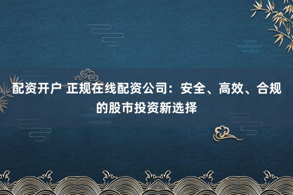 配资开户 正规在线配资公司：安全、高效、合规的股市投资新选择