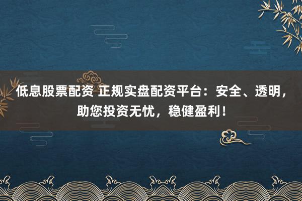 低息股票配资 正规实盘配资平台：安全、透明，助您投资无忧，稳健盈利！
