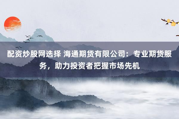 配资炒股网选择 海通期货有限公司：专业期货服务，助力投资者把握市场先机