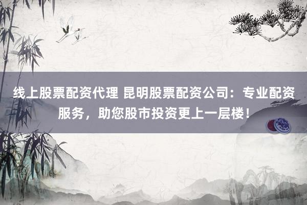 线上股票配资代理 昆明股票配资公司:专业配资服务,助您股市投资更上一层楼!