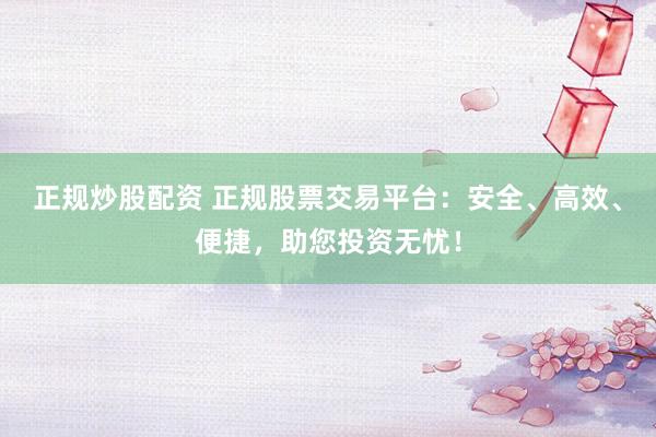 正规炒股配资 正规股票交易平台：安全、高效、便捷，助您投资无忧！