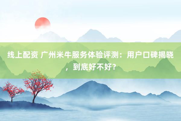 线上配资 广州米牛服务体验评测：用户口碑揭晓，到底好不好？