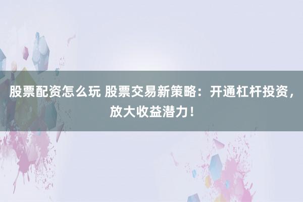 股票配资怎么玩 股票交易新策略：开通杠杆投资，放大收益潜力！