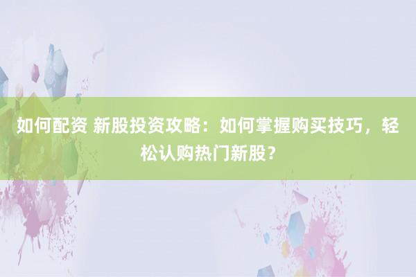 如何配资 新股投资攻略：如何掌握购买技巧，轻松认购热门新股？