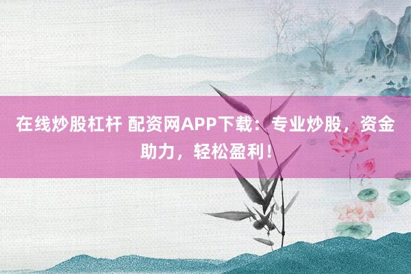 在线炒股杠杆 配资网APP下载：专业炒股，资金助力，轻松盈利！