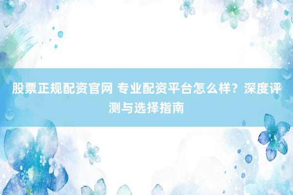 股票正规配资官网 专业配资平台怎么样？深度评测与选择指南