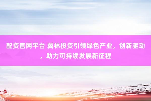 配资官网平台 冀林投资引领绿色产业,创新驱动,助力可持续发展新征程