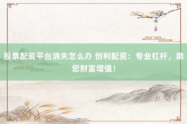 股票配资平台消失怎么办 创利配资:专业杠杆,助您财富增值!