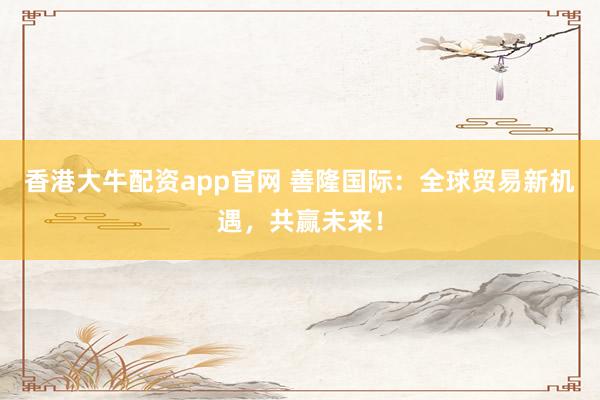 香港大牛配资app官网 善隆国际：全球贸易新机遇，共赢未来！
