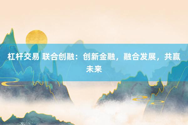 杠杆交易 联合创融：创新金融，融合发展，共赢未来