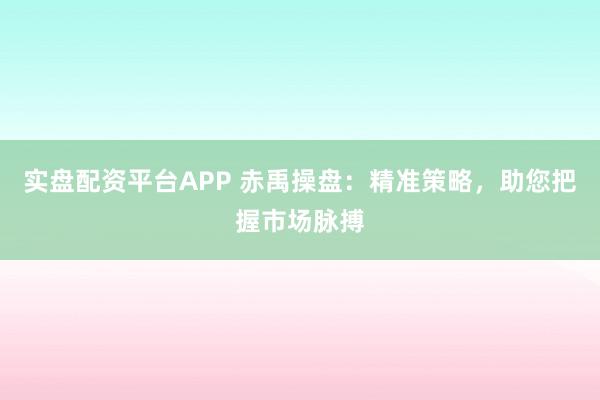 实盘配资平台APP 赤禹操盘:精准策略,助您把握市场脉搏