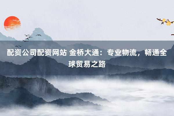 配资公司配资网站 金桥大通:专业物流,畅通全球贸易之路