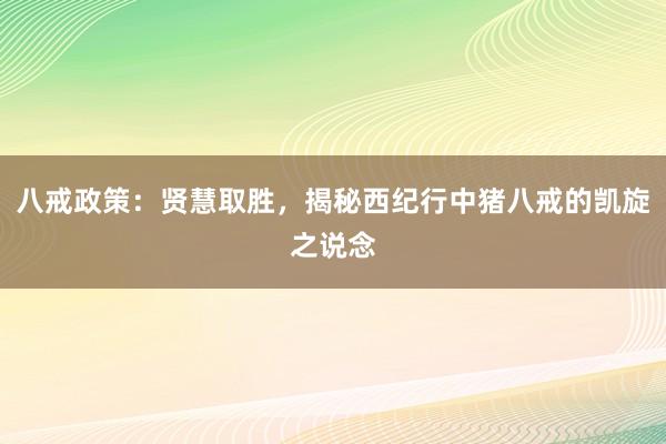 八戒政策：贤慧取胜，揭秘西纪行中猪八戒的凯旋之说念