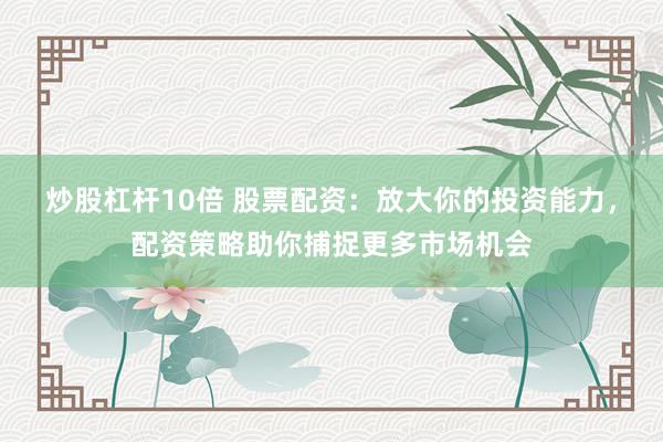 炒股杠杆10倍 股票配资:放大你的投资能力,配资策略助你捕捉更多市场机会