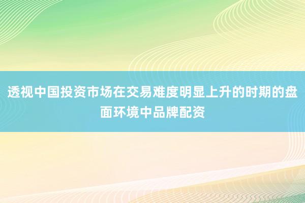 透视中国投资市场在交易难度明显上升的时期的盘面环境中品牌配资
