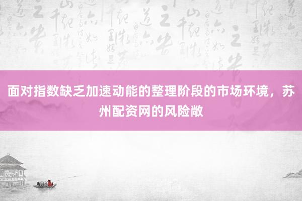 面对指数缺乏加速动能的整理阶段的市场环境，苏州配资网的风险敞