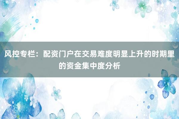 风控专栏：配资门户在交易难度明显上升的时期里的资金集中度分析