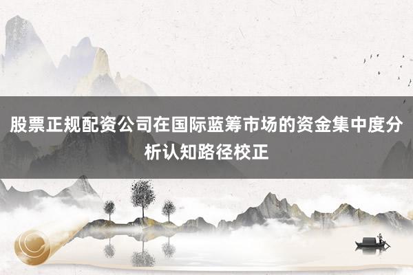 股票正规配资公司在国际蓝筹市场的资金集中度分析认知路径校正