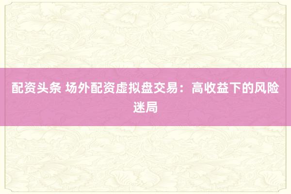 配资头条 场外配资虚拟盘交易：高收益下的风险迷局