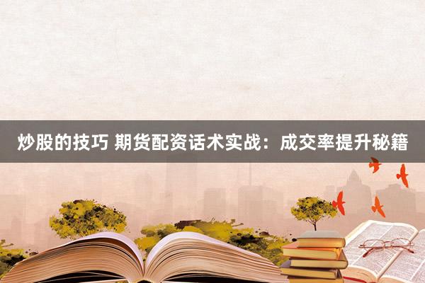 炒股的技巧 期货配资话术实战：成交率提升秘籍