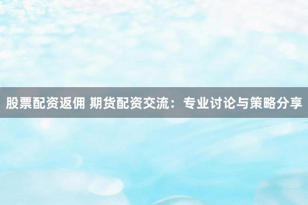 股票配资返佣 期货配资交流：专业讨论与策略分享