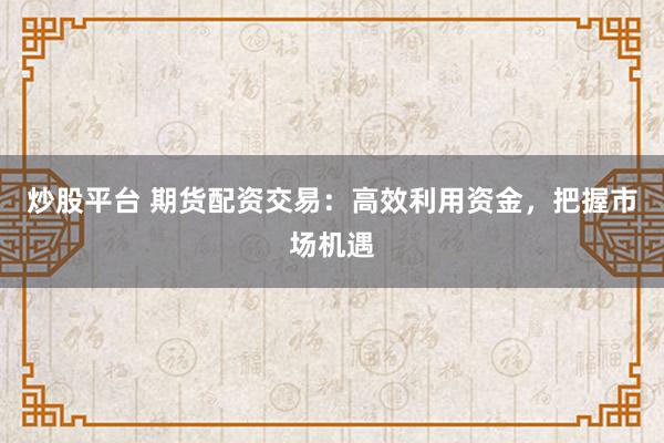 炒股平台 期货配资交易：高效利用资金，把握市场机遇