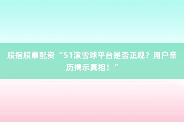 股指股票配资 “51滚雪球平台是否正规？用户亲历揭示真相！”