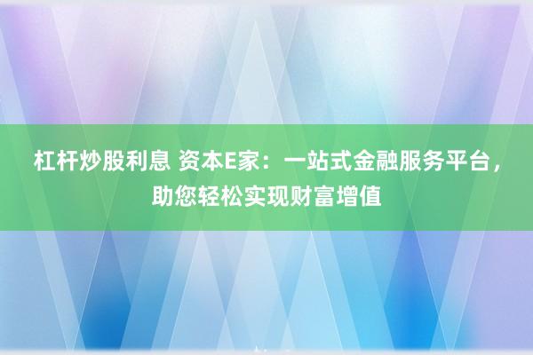杠杆炒股利息 资本E家：一站式金融服务平台，助您轻松实现财富增值