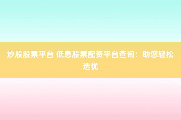炒股股票平台 低息股票配资平台查询：助您轻松选优