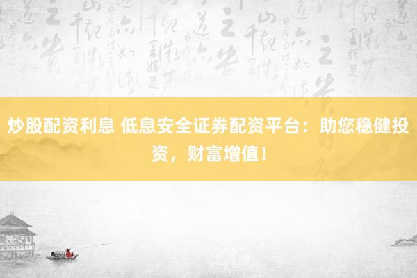 炒股配资利息 低息安全证券配资平台：助您稳健投资，财富增值！