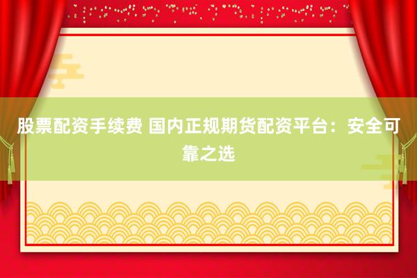 股票配资手续费 国内正规期货配资平台：安全可靠之选