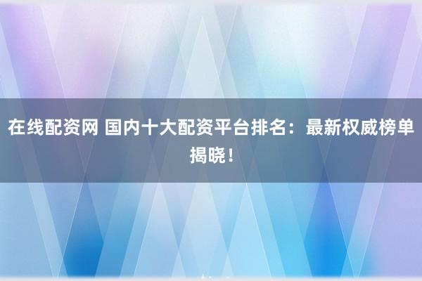 在线配资网 国内十大配资平台排名：最新权威榜单揭晓！