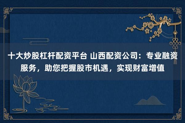 十大炒股杠杆配资平台 山西配资公司：专业融资服务，助您把握股市机遇，实现财富增值