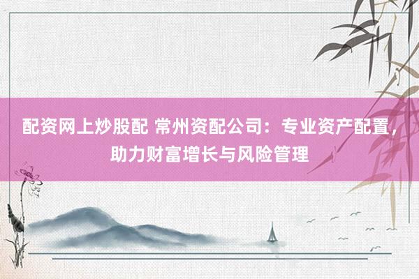 配资网上炒股配 常州资配公司：专业资产配置，助力财富增长与风险管理