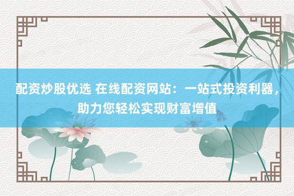 配资炒股优选 在线配资网站：一站式投资利器，助力您轻松实现财富增值