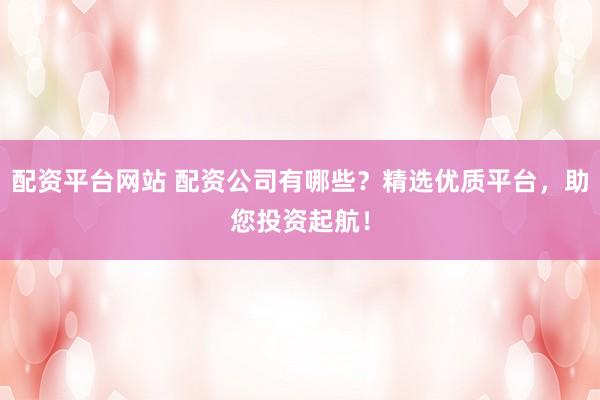 配资平台网站 配资公司有哪些?精选优质平台,助您投资起航!