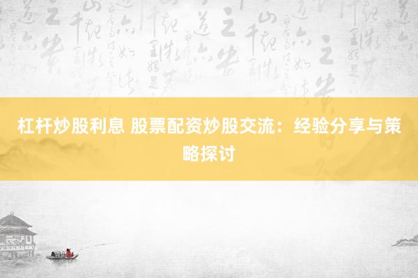 杠杆炒股利息 股票配资炒股交流：经验分享与策略探讨