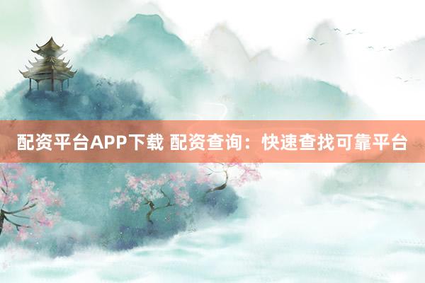 配资平台APP下载 配资查询：快速查找可靠平台