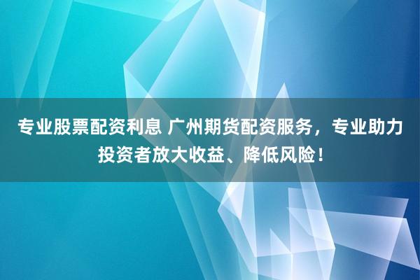 专业股票配资利息 广州期货配资服务，专业助力投资者放大收益、降低风险！