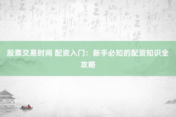 股票交易时间 配资入门：新手必知的配资知识全攻略