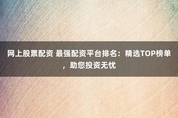 网上股票配资 最强配资平台排名：精选TOP榜单，助您投资无忧