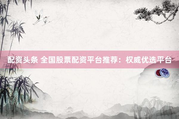 配资头条 全国股票配资平台推荐：权威优选平台