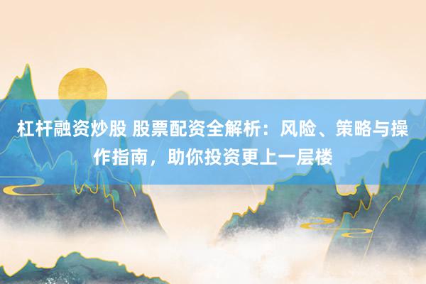 杠杆融资炒股 股票配资全解析：风险、策略与操作指南，助你投资更上一层楼