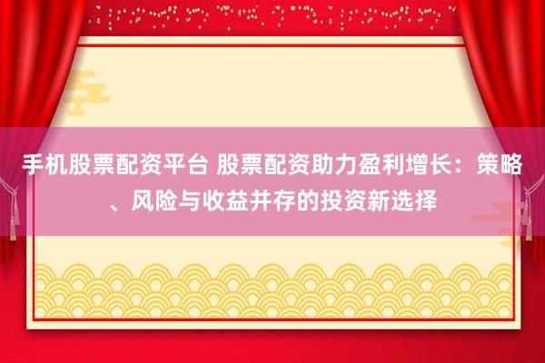 手机股票配资平台 股票配资助力盈利增长：策略、风险与收益并存的投资新选择